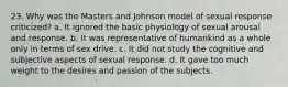 23. Why was the Masters and Johnson model of sexual response criticized? a. It ignored the basic physiology of sexual arousal and response. b. It was representative of humankind as a whole only in terms of sex drive. c. It did not study the cognitive and subjective aspects of sexual response. d. It gave too much weight to the desires and passion of the subjects.