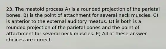 23. The mastoid process A) is a rounded projection of the parietal bones. B) is the point of attachment for several neck muscles. C) is anterior to the external auditory meatus. D) is both is a rounded projection of the parietal bones and the point of attachment for several neck muscles. E) All of these answer choices are correct.