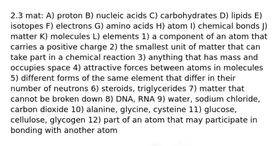 2.3 mat: A) proton B) nucleic acids C) carbohydrates D) lipids E) isotopes F) electrons G) <a href='https://www.questionai.com/knowledge/k9gb720LCl-amino-acids' class='anchor-knowledge'>amino acids</a> H) atom I) chemical bonds J) matter K) molecules L) elements 1) a component of an atom that carries a positive charge 2) the smallest unit of matter that can take part in a chemical reaction 3) anything that has mass and occupies space 4) attractive forces between atoms in molecules 5) different forms of the same element that differ in their number of neutrons 6) steroids, triglycerides 7) matter that cannot be broken down 8) DNA, RNA 9) water, sodium chloride, carbon dioxide 10) alanine, glycine, cysteine 11) glucose, cellulose, glycogen 12) part of an atom that may participate in bonding with another atom