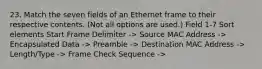 23. Match the seven fields of an Ethernet frame to their respective contents. (Not all options are used.) Field 1-7 Sort elements Start Frame Delimiter -> Source MAC Address -> Encapsulated Data -> Preamble -> Destination MAC Address -> Length/Type -> Frame Check Sequence ->