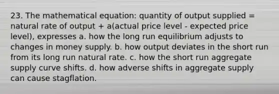 23. The mathematical equation: quantity of output supplied = natural rate of output + a(actual price level - expected price level), expresses a. how the long run equilibrium adjusts to changes in money supply. b. how output deviates in the short run from its long run natural rate. c. how the short run aggregate supply curve shifts. d. how adverse shifts in aggregate supply can cause stagflation.