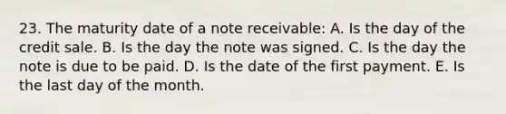 23. The maturity date of a note receivable: A. Is the day of the credit sale. B. Is the day the note was signed. C. Is the day the note is due to be paid. D. Is the date of the first payment. E. Is the last day of the month.