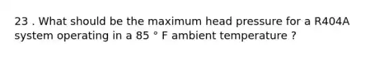 23 . What should be the maximum head pressure for a R404A system operating in a 85 ° F ambient temperature ?