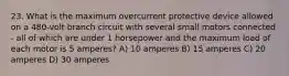 23. What is the maximum overcurrent protective device allowed on a 480-volt branch circuit with several small motors connected - all of which are under 1 horsepower and the maximum load of each motor is 5 amperes? A) 10 amperes B) 15 amperes C) 20 amperes D) 30 amperes