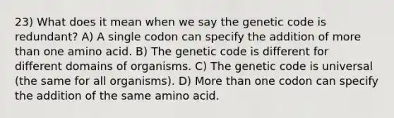 23) What does it mean when we say the genetic code is redundant? A) A single codon can specify the addition of <a href='https://www.questionai.com/knowledge/keWHlEPx42-more-than' class='anchor-knowledge'>more than</a> one amino acid. B) The genetic code is different for different domains of organisms. C) The genetic code is universal (the same for all organisms). D) More than one codon can specify the addition of the same amino acid.