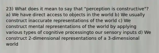 23) What does it mean to say that "perception is constructive"? a) We have direct access to objects in the world b) We usually construct inaccurate representations of the world c) We construct mental representations of the world by applying various types of cognitive processingto our sensory inputs d) We construct 2-dimensional representations of a 3-dimensional world