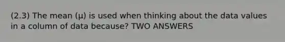 (2.3) The mean (µ) is used when thinking about the data values in a column of data because? TWO ANSWERS