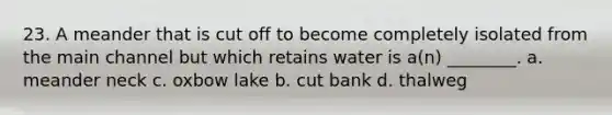 23. A meander that is cut off to become completely isolated from the main channel but which retains water is a(n) ________. a. meander neck c. oxbow lake b. cut bank d. thalweg