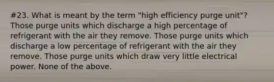 #23. What is meant by the term "high efficiency purge unit"? Those purge units which discharge a high percentage of refrigerant with the air they remove. Those purge units which discharge a low percentage of refrigerant with the air they remove. Those purge units which draw very little electrical power. None of the above.