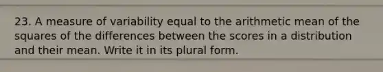 23. A measure of variability equal to the arithmetic mean of the squares of the differences between the scores in a distribution and their mean. Write it in its plural form.