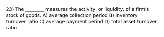 23) The ________ measures the activity, or liquidity, of a firm's stock of goods. A) average collection period B) inventory turnover ratio C) average payment period D) total asset turnover ratio