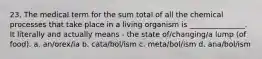 23. The medical term for the sum total of all the chemical processes that take place in a living organism is _______________. It literally and actually means - the state of/changing/a lump (of food). a. an/orex/ia b. cata/bol/ism c. meta/bol/ism d. ana/bol/ism