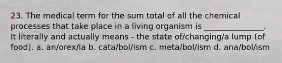 23. The medical term for the sum total of all the chemical processes that take place in a living organism is _______________. It literally and actually means - the state of/changing/a lump (of food). a. an/orex/ia b. cata/bol/ism c. meta/bol/ism d. ana/bol/ism