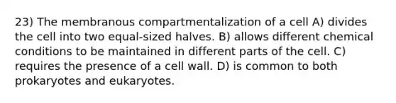 23) The membranous compartmentalization of a cell A) divides the cell into two equal-sized halves. B) allows different chemical conditions to be maintained in different parts of the cell. C) requires the presence of a cell wall. D) is common to both prokaryotes and eukaryotes.