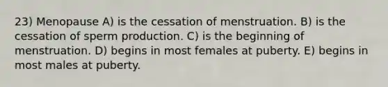 23) Menopause A) is the cessation of menstruation. B) is the cessation of sperm production. C) is the beginning of menstruation. D) begins in most females at puberty. E) begins in most males at puberty.