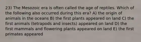 23) The Mesozoic era is often called the age of reptiles. Which of the following also occurred during this era? A) the origin of animals in the oceans B) the first plants appeared on land C) the first animals (tetrapods and insects) appeared on land D) the first mammals and flowering plants appeared on land E) the first primates appeared