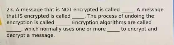 23. A message that is NOT encrypted is called _____. A message that IS encrypted is called _____. The process of undoing the encryption is called ______ Encryption algorithms are called ______, which normally uses one or more _____ to encrypt and decrypt a message.