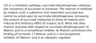 23) In a metabolic pathway, succinate dehydrogenase catalyzes the conversion of succinate to fumarate. The reaction is inhibited by malonic acid, a substance that resembles succinate but cannot be acted upon by succinate dehydrogenase. Increasing the amount of succinate molecules to those of malonic acid reduces the inhibitory effect of malonic acid. What role does malonic acid play with respect to succinate dehydrogenase? A) Malonic acid is a competitive inhibitor. B) Malonic acid blocks the binding of fumarate. C) Malonic acid is a noncompetitive inhibitor. D) Malonic acid is an allosteric regulator.