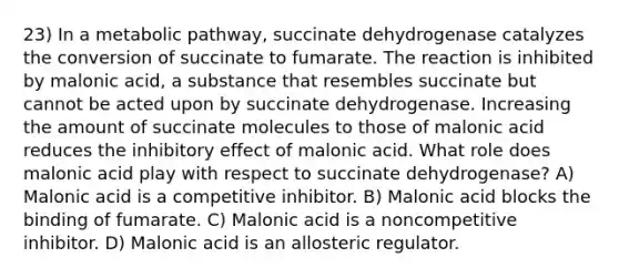 23) In a metabolic pathway, succinate dehydrogenase catalyzes the conversion of succinate to fumarate. The reaction is inhibited by malonic acid, a substance that resembles succinate but cannot be acted upon by succinate dehydrogenase. Increasing the amount of succinate molecules to those of malonic acid reduces the inhibitory effect of malonic acid. What role does malonic acid play with respect to succinate dehydrogenase? A) Malonic acid is a competitive inhibitor. B) Malonic acid blocks the binding of fumarate. C) Malonic acid is a noncompetitive inhibitor. D) Malonic acid is an allosteric regulator.