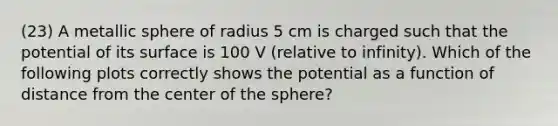 (23) A metallic sphere of radius 5 cm is charged such that the potential of its surface is 100 V (relative to infinity). Which of the following plots correctly shows the potential as a function of distance from the center of the sphere?