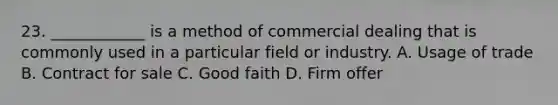 23. ____________ is a method of commercial dealing that is commonly used in a particular field or industry. A. Usage of trade B. Contract for sale C. Good faith D. Firm offer