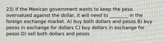 23) If the Mexican government wants to keep the peso overvalued against the dollar, it will need to ________ in the foreign exchange market. A) buy both dollars and pesos B) buy pesos in exchange for dollars C) buy dollars in exchange for pesos D) sell both dollars and pesos