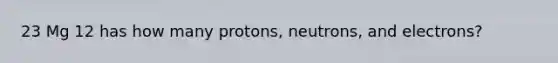 23 Mg 12 has how many protons, neutrons, and electrons?