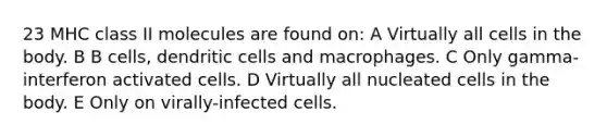 23 MHC class II molecules are found on: A Virtually all cells in the body. B B cells, dendritic cells and macrophages. C Only gamma-interferon activated cells. D Virtually all nucleated cells in the body. E Only on virally-infected cells.