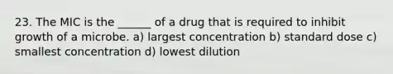 23. The MIC is the ______ of a drug that is required to inhibit growth of a microbe. a) largest concentration b) standard dose c) smallest concentration d) lowest dilution