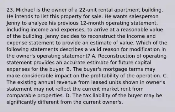 23. Michael is the owner of a 22-unit rental apartment building. He intends to list this property for sale. He wants salesperson Jenny to analyze his previous 12-month operating statement, including income and expenses, to arrive at a reasonable value of the building. Jenny decides to reconstruct the income and expense statement to provide an estimate of value. Which of the following statements describes a valid reason for modification in the owner's operating statement? A. Reconstruction of operating statement provides an accurate estimate for future capital expenses for the buyer. B. The buyer's mortgage terms may make considerable impact on the profitability of the operation. C. The existing annual revenue from leased units shown in owner's statement may not reflect the current market rent from comparable properties. D. The tax liability of the buyer may be significantly different from the current owner's.