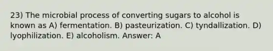 23) The microbial process of converting sugars to alcohol is known as A) fermentation. B) pasteurization. C) tyndallization. D) lyophilization. E) alcoholism. Answer: A