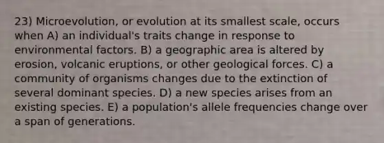 23) Microevolution, or evolution at its smallest scale, occurs when A) an individual's traits change in response to environmental factors. B) a geographic area is altered by erosion, volcanic eruptions, or other geological forces. C) a community of organisms changes due to the extinction of several dominant species. D) a new species arises from an existing species. E) a population's allele frequencies change over a span of generations.