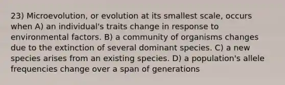 23) Microevolution, or evolution at its smallest scale, occurs when A) an individual's traits change in response to environmental factors. B) a community of organisms changes due to the extinction of several dominant species. C) a new species arises from an existing species. D) a population's allele frequencies change over a span of generations