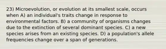 23) Microevolution, or evolution at its smallest scale, occurs when A) an individual's traits change in response to environmental factors. B) a community of organisms changes due to the extinction of several dominant species. C) a new species arises from an existing species. D) a population's allele frequencies change over a span of generations.