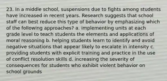 23. In a middle school, suspensions due to fights among students have increased in recent years. Research suggests that school staff can best reduce this type of behavior by emphasizing which of the following approaches? a. implementing units at each grade level to teach students the elements and applications of moral reasoning b. helping students learn to identify and avoid negative situations that appear likely to escalate in intensity c. providing students with explicit training and practice in the use of conflict resolution skills d. increasing the severity of consequences for students who exhibit violent behavior on school grounds