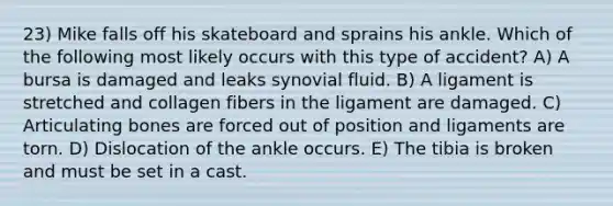 23) Mike falls off his skateboard and sprains his ankle. Which of the following most likely occurs with this type of accident? A) A bursa is damaged and leaks synovial fluid. B) A ligament is stretched and collagen fibers in the ligament are damaged. C) Articulating bones are forced out of position and ligaments are torn. D) Dislocation of the ankle occurs. E) The tibia is broken and must be set in a cast.