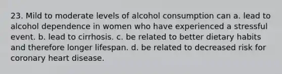 23. Mild to moderate levels of alcohol consumption can a. lead to alcohol dependence in women who have experienced a stressful event. b. lead to cirrhosis. c. be related to better dietary habits and therefore longer lifespan. d. be related to decreased risk for coronary heart disease.