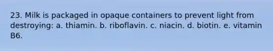 23. Milk is packaged in opaque containers to prevent light from destroying: a. thiamin. b. riboflavin. c. niacin. d. biotin. e. vitamin B6.