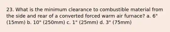 23. What is the minimum clearance to combustible material from the side and rear of a converted forced warm air furnace? a. 6" (15mm) b. 10" (250mm) c. 1" (25mm) d. 3" (75mm)