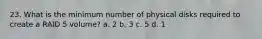 23. What is the minimum number of physical disks required to create a RAID 5 volume? a. 2 b. 3 c. 5 d. 1