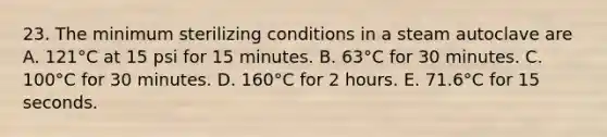 23. The minimum sterilizing conditions in a steam autoclave are A. 121°C at 15 psi for 15 minutes. B. 63°C for 30 minutes. C. 100°C for 30 minutes. D. 160°C for 2 hours. E. 71.6°C for 15 seconds.