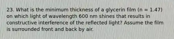 23. What is the minimum thickness of a glycerin film (n = 1.47) on which light of wavelength 600 nm shines that results in constructive interference of the reflected light? Assume the film is surrounded front and back by air.