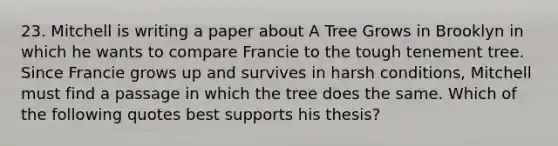 23. Mitchell is writing a paper about A Tree Grows in Brooklyn in which he wants to compare Francie to the tough tenement tree. Since Francie grows up and survives in harsh conditions, Mitchell must find a passage in which the tree does the same. Which of the following quotes best supports his thesis?