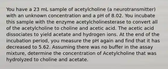 You have a 23 mL sample of acetylcholine (a neurotransmitter) with an unknown concentration and a pH of 8.02. You incubate this sample with the enzyme acetylcholinesterase to convert all of the acetylcholine to choline and acetic acid. The acetic acid dissociates to yield acetate and hydrogen ions. At the end of the incubation period, you measure the pH again and find that it has decreased to 5.62. Assuming there was no buffer in the assay mixture, determine the concentration of Acetylcholine that was hydrolyzed to choline and acetate.