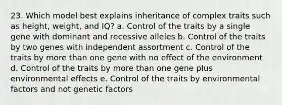 23. Which model best explains inheritance of complex traits such as height, weight, and IQ? a. Control of the traits by a single gene with dominant and recessive alleles b. Control of the traits by two genes with independent assortment c. Control of the traits by more than one gene with no effect of the environment d. Control of the traits by more than one gene plus environmental effects e. Control of the traits by environmental factors and not genetic factors