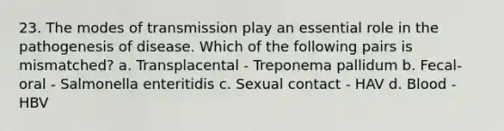 23. The modes of transmission play an essential role in the pathogenesis of disease. Which of the following pairs is mismatched? a. Transplacental - Treponema pallidum b. Fecal-oral - Salmonella enteritidis c. Sexual contact - HAV d. Blood - HBV