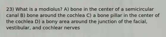 23) What is a modiolus? A) bone in the center of a semicircular canal B) bone around the cochlea C) a bone pillar in the center of the cochlea D) a bony area around the junction of the facial, vestibular, and cochlear nerves