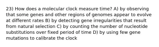 23) How does a molecular clock measure time? A) by observing that some genes and other regions of genomes appear to evolve at different rates B) by detecting gene irregularities that result from natural selection C) by counting the number of nucleotide substitutions over fixed period of time D) by using few gene mutations to calibrate the clock