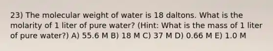 23) The molecular weight of water is 18 daltons. What is the molarity of 1 liter of pure water? (Hint: What is the mass of 1 liter of pure water?) A) 55.6 M B) 18 M C) 37 M D) 0.66 M E) 1.0 M