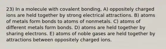 23) In a molecule with covalent bonding, A) oppositely charged ions are held together by strong electrical attractions. B) atoms of metals form bonds to atoms of nonmetals. C) atoms of different metals form bonds. D) atoms are held together by sharing electrons. E) atoms of noble gases are held together by attractions between oppositely charged ions.